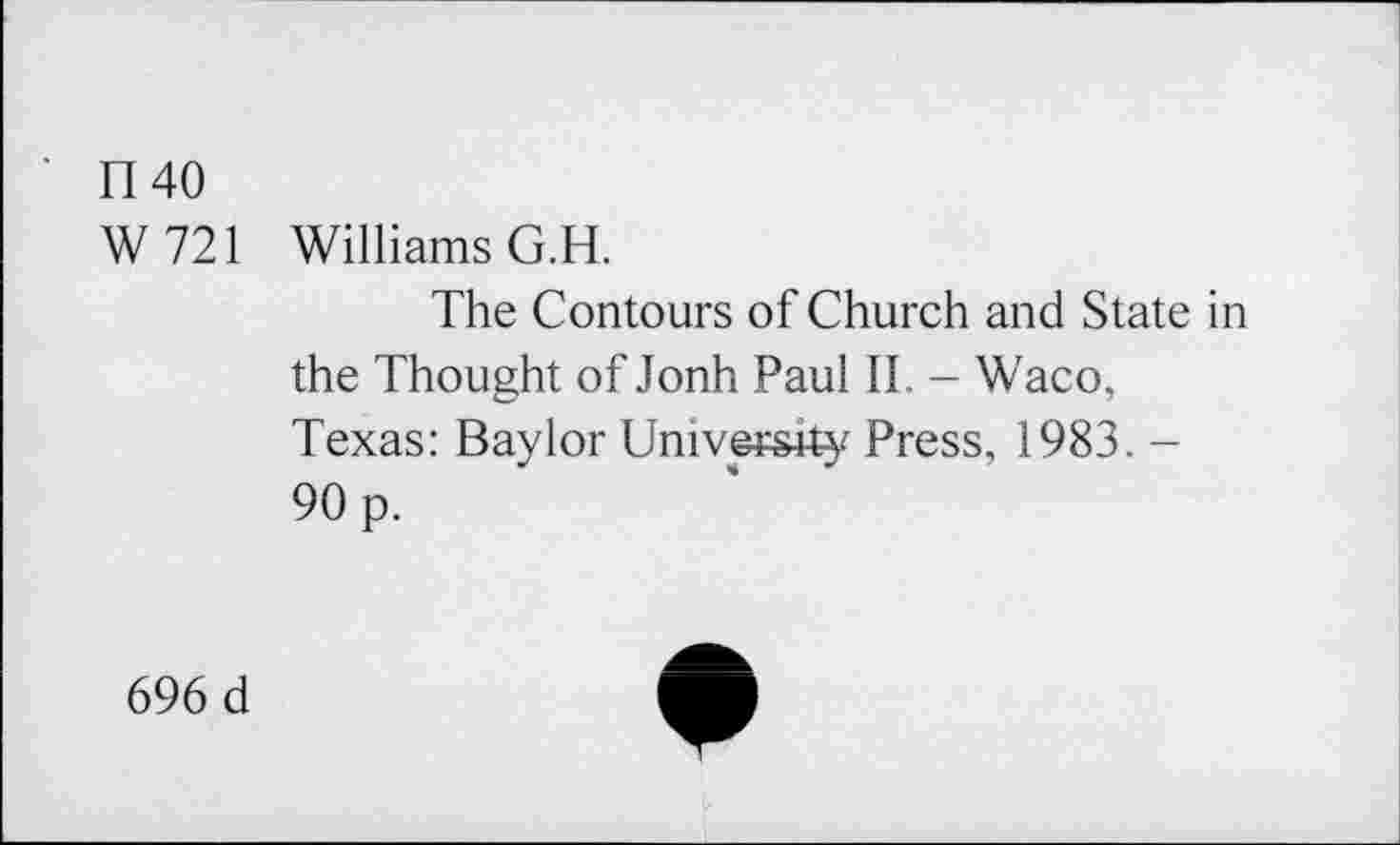 ﻿1140
W 721 Williams G.H.
The Contours of Church and State in the Thought of Jonh Paul II. - Waco, Texas: Baylor University Press, 1983. -90 p.
696 d